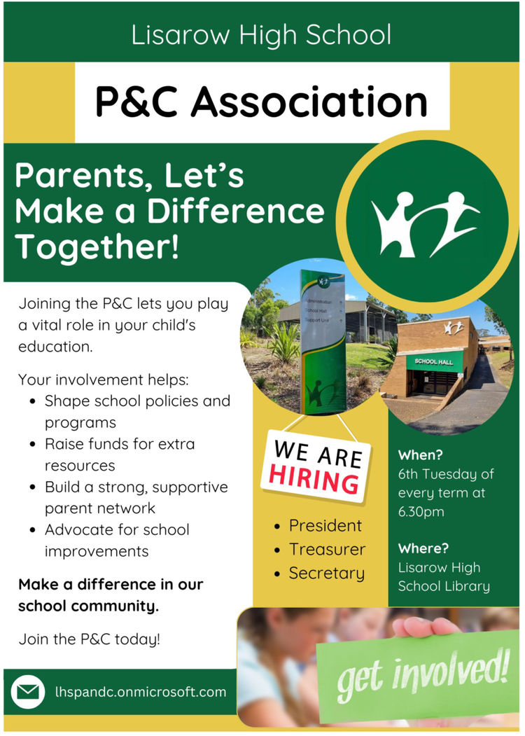 Lisarow High School P&C Association Parents, Let’s Make a Difference Together! Joining the P&C lets you play a vital role in your child’s education. Your involvement helps: Shape school policies and programs Raise funds for extra resources Build a strong, supportive parent network Advocate for school improvements Make a difference in our school community. Join the P&C today! WE ARE HIRING President Treasurer Secretary When? 6th Tuesday of every term at 6.30pm Where? Lisarow High School Library lhspandc.onmicrosoft.com get involved!